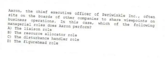 Aaron, the chief executive officer of Periwinkle Inc., often sits on the boards of other companies to share viewpoints on business operations. In this case, which of the following managerial roles does Aaron perform?
A) The liaison role
B) The resource allocator role
C) The disturbance handler role
D) The figurehead role