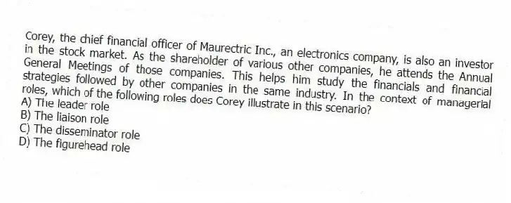 Corey, the chief financial officer of Maurectric Inc., an electronics company, is also an investor in the stock market. As the shareholder of various other companies, he attends the Annual General Meetings of those companies. This helps him study the financials and financial strategies followed by other companies in the same industry. In the context of managerial roles, which of the following roles does Corey illustrate in this scenario?
A) The leader role
B) The liaison role
C) The disseminator role
D) The figurehead role