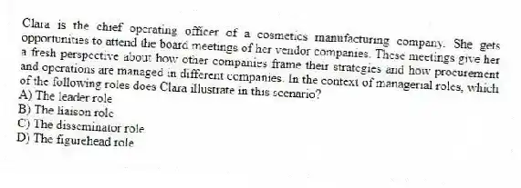 Clara is the chief operating officer of a cosmetics manufacturing company. She gets opportunities to attend the board meetings of her vendor companies. These meetings give her a fresh perspective about how other companies frame their strategies and how procurement and operations are managed in different companies. In the context of managerial roles, which of the following roles does Clara illustrate in this scenario?
A) The leader role
B) The liaison role
C) The disseminator role
D) The figurehead role