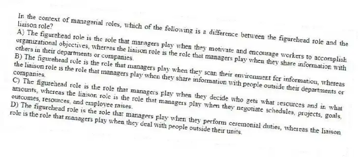 In the context of managerial roles, which of the following is a difference between the figurehead role and the liaison role?
A) The figurehead role is the role that managers play when they motivate and encourage workers to accomplish organizational objectives, whereas the liaison role is the role that managers play when they share information with others in their departments or companies.
B) The figurehead role is the role that managers play when they scan their environment for information, whereas the liaison role is the role that managers play when they share information with people outside their departments or companies.
C) The figurehead role is the role that managers play when they decide who gets what resources and in what amounts, whereas the liaison role is the role that managers play when they negotiate schedules, projects, goals, outcomes, resources, and employee raises.
D) The figurehead role is the role that managers play when they perform ceremonial duties, whereas the liaison role is the role that managers play when they deal with people outside their units.