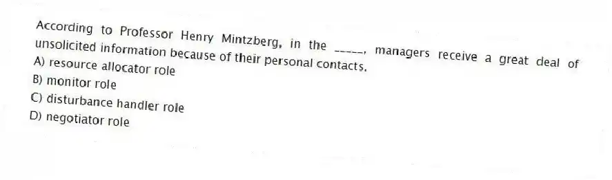 According to Professor Henry Mintzberg, in the _____, managers receive a great deal of unsolicited information because of their personal contacts.
A) resource allocator role
B) monitor role
C) disturbance handler role
D) negotiator role