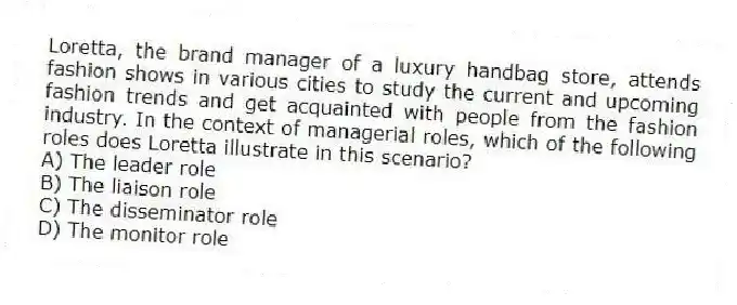 Loretta, the brand manager of a luxury handbag store, attends fashion shows in various cities to study the current and upcoming fashion trends and get acquainted with people from the fashion industry. In the context of managerial roles, which of the following roles does Loretta illustrate in this scenario?
A) The leader role
B) The liaison role
C) The disseminator role
D) The monitor role