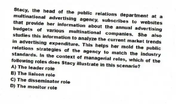 Stacy, the head of the public relations department at a multinational advertising agency, subscribes to websites that provide her information about the annual advertising budgets of various multinational companies. She also studies this information to analyze the current market trends in advertising expenditure. This helps her mold the public relations strategies of the agency to match the industry standards. In the context of managerial roles, which of the following roles does Stacy illustrate in this scenario?
A) The leader role
B) The liaison role
C) The disseminator role
D) The monitor role
