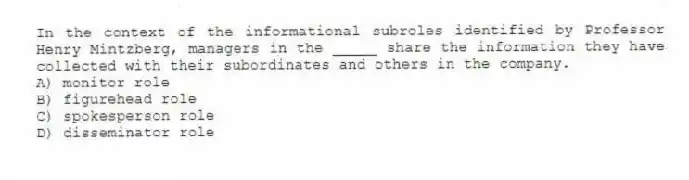 In the context of the informational subroles identified by Professor Henry Mintzberg, managers in the _____ share the information they have collected with their subordinates and others in the company.
A) monitor role
B) figurehead role
C) spokesperson role
D) disseminator role