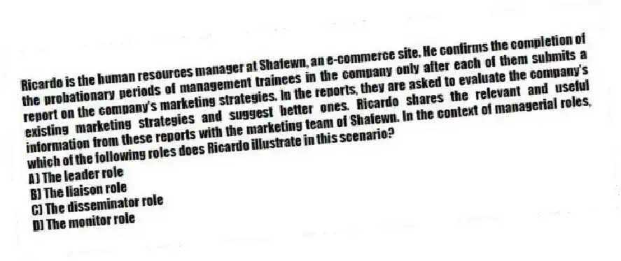 Ricardo is the human resources manager at Shafewn, an e-commerce site. He confirms the completion of the probationary periods of management trainees in the company only after each of them submits a report on the company's marketing strategies. In the reports, they are asked to evaluate the company's existing marketing strategies and suggest better ones. Ricardo shares the relevant and useful information from these reports with the marketing team of Shafewn. In the context of managerial roles, which of the following roles does Ricardo illustrate in this scenario?
A) The leader role
B) The liaison role
C) The disseminator role
D) The monitor role