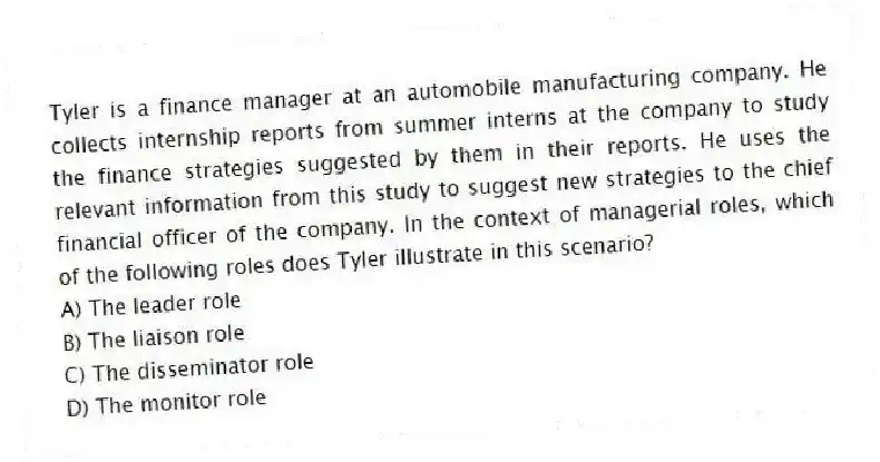 Tyler is a finance manager at an automobile manufacturing company. He collects internship reports from summer interns at the company to study the finance strategies suggested by them in their reports. He uses the relevant information from this study to suggest new strategies to the chief financial officer of the company. In the context of managerial roles, which of the following roles does Tyler illustrate in this scenario?
A) The leader role
B) The liaison role
C) The disseminator role
D) The monitor role