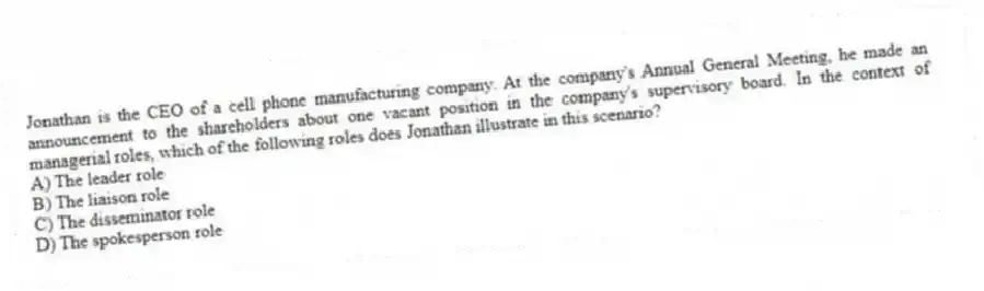 Jonathan is the CEO of a cell phone manufacturing company. At the company's Annual General Meeting, he made an announcement to the shareholders about one vacant position in the company's supervisory board. In the context of managerial roles, which of the following roles does Jonathan illustrate in this scenario?
A) The leader role
B) The liaison role
C) The disseminator role
D) The spokesperson role