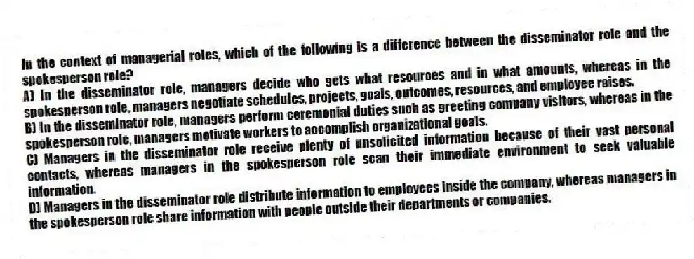 In the context of managerial roles, which of the following is a difference between the disseminator role and the spokesperson role?
A) In the disseminator role, managers decide who gets what resources and in what amounts, whereas in the spokesperson role, managers negotiate schedules, projects, goals, outcomes, resources, and employee raises.
B) In the disseminator role, managers perform ceremonial duties such as greeting company visitors, whereas in the spokesperson role, managers motivate workers to accomplish organizational goals.
C) Managers in the disseminator role receive plenty of unsolicited information because of their vast personal contacts, whereas managers in the spokesperson role scan their immediate environment to seek valuable information.
D) Managers in the disseminator role distribute information to employees inside the company, whereas managers in the spokesperson role share information with people outside their departments or companies.