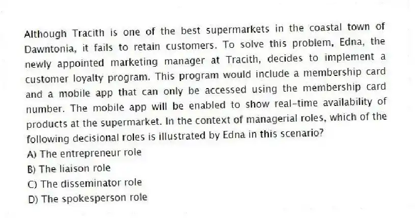 Although Tracith is one of the best supermarkets in the coastal town of Dawntonia, it fails to retain customers. To solve this problem, Edna, the newly appointed marketing manager at Tracith, decides to implement a customer loyalty program. This program would include a membership card and a mobile app that can only be accessed using the membership card number. The mobile app will be enabled to show real-time availability of products at the supermarket. In the context of managerial roles, which of the following decisional roles is illustrated by Edna in this scenario?
A) The entrepreneur role
B) The liaison role
C) The disseminator role
D) The spokesperson role