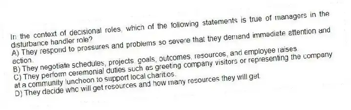 In the context of decisional roles, which of the following statements is true of managers in the disturbance handler role?
A) They respond to pressures and problems so severe that they demand immediate attention and action.
B) They negotiate schedules, projects, goals, outcomes, resources, and employee raises.
C) They perform ceremonial duties such as greeting company visitors or representing the company at a community luncheon to support local charities.
D) They decide who will get resources and how many resources they will get.