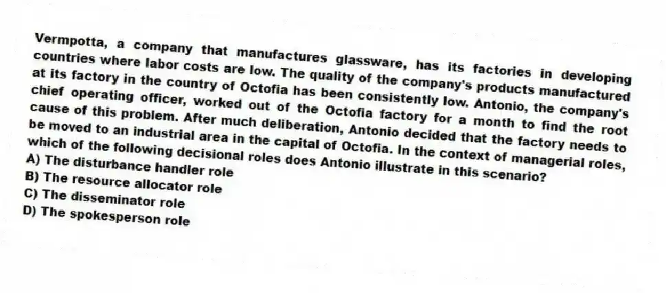 Vermpotta, a company that manufactures glassware, has its factories in developing countries where labor costs are low. The quality of the company's products manufactured at its factory in the country of Octofia has been consistently low. Antonio, the company's chief operating officer, worked out of the Octofia factory for a month to find the root cause of this problem. After much deliberation, Antonio decided that the factory needs to be moved to an industrial area in the capital of Octofia. In the context of managerial roles, which of the following decisional roles does Antonio illustrate in this scenario?
A) The disturbance handler role
B) The resource allocator role
C) The disseminator role
D) The spokesperson role
