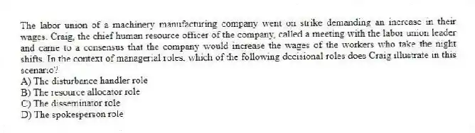 The labor union of a machinery manufacturing company went on strike demanding an increase in their wages. Craig, the chief human resource officer of the company, called a meeting with the labor union leader and came to a consensus that the company would increase the wages of the workers who take the night shifts. In the context of managerial roles, which of the following decisional roles does Craig illustrate in this scenario?
A) The disturbance handler role
B) The resource allocator role
C) The disseminator role
D) The spokesperson role