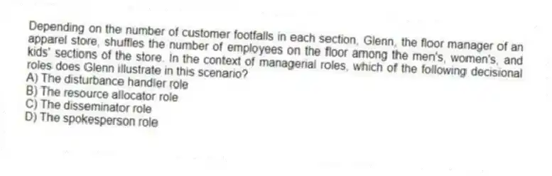Depending on the number of customer footfalls in each section, Glenn, the floor manager of an apparel store, shuffles the number of employees on the floor among the men's, women's, and kids' sections of the store. In the context of managerial roles, which of the following decisional roles does Glenn illustrate in this scenario?
A) The disturbance handler role
B) The resource allocator role
C) The disseminator role
D) The spokesperson role