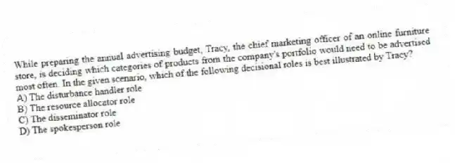 While preparing the annual advertising budget, Tracy, the chief marketing officer of an online furniture store, is deciding which categories of products from the company's portfolio would need to be advertised most often. In the given scenario, which of the following decisional roles is best illustrated by Tracy?
A) The disturbance handler role
B) The resource allocator role
C) The disseminator role
D) The spokesperson role