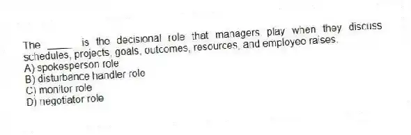 The _____ is the decisional role that managers play when they discuss schedules, projects, goals, outcomes, resources, and employee raises.
A) spokesperson role
B) disturbance handler role
C) monitor role
D) negotiator role