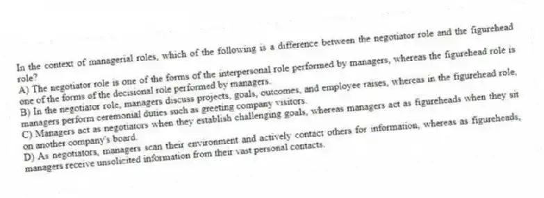 In the context of managerial roles, which of the following is a difference between the negotiator role and the figurehead role?
A) The negotiator role is one of the forms of the interpersonal role performed by managers, whereas the figurehead role is one of the forms of the decisional role performed by managers.
B) In the negotiator role, managers discuss projects, goals, outcomes, and employee raises, whereas in the figurehead role, managers perform ceremonial duties such as greeting company visitors.
C) Managers act as negotiators when they establish challenging goals, whereas managers act as figureheads when they sit on another company's board.
D) As negotiators, managers scan their environment and actively contact others for information, whereas as figureheads, managers receive unsolicited information from their vast personal contacts.