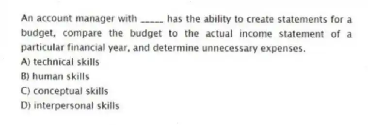 An account manager with _____ has the ability to create statements for a budget, compare the budget to the actual income statement of a particular financial year, and determine unnecessary expenses.
A) technical skills
B) human skills
C) conceptual skills
D) interpersonal skills