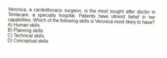 Veronica, a cardiothoracic surgeon, is the most sought after doctor in Tentacare, a specialty hospital. Patients have utmost belief in her capabilities. Which of the following skills is Veronica most likely to have?
A) Human skills
B) Planning skills
C) Technical skills
D) Conceptual skills
