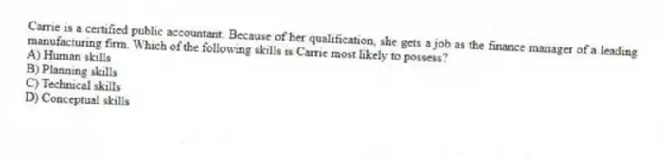 Carrie is a certified public accountant. Because of her qualification, she gets a job as the finance manager of a leading manufacturing firm. Which of the following skills is Carrie most likely to possess?
A) Human skills
B) Planning skills
C) Technical skills
D) Conceptual skills