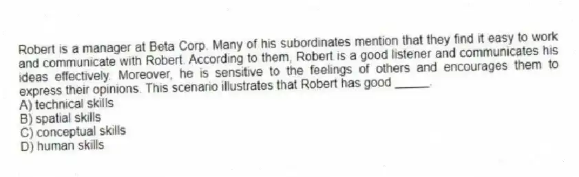 Robert is a manager at Beta Corp. Many of his subordinates mention that they find it easy to work and communicate with Robert. According to them, Robert is a good listener and communicates his ideas effectively. Moreover, he is sensitive to the feelings of others and encourages them to express their opinions. This scenario illustrates that Robert has good _____.
A) technical skills
B) spatial skills
C) conceptual skills
D) human skills