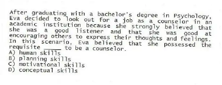 After graduating with a bachelor's degree in Psychology, Eva decided to look out for a job as a counselor in an academic institution because she strongly believed that she was a good listener and that she was good at encouraging others to express their thoughts and feelings. In this scenario, Eva believed that she possessed the requisite _____ to be a counselor.
A) human skills
B) planning skills
C) motivational skills
D) conceptual skills