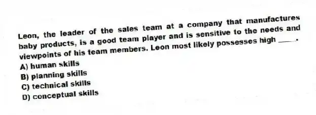 Leon, the leader of the sales team at a company that manufactures baby products, is a good team player and is sensitive to the needs and viewpoints of his team members. Leon most likely possesses high _____.
A) human skills
B) planning skills
C) technical skills
D) conceptual skills
