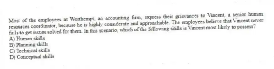 Most of the employees at Worthempt, an accounting firm, express their grievances to Vincent, a senior human resources coordinator, because he is highly considerate and approachable. The employees believe that Vincent never fails to get issues solved for them. In this scenario, which of the following skills is Vincent most likely to possess?
A) Human skills
B) Planning skills
C) Technical skills
D) Conceptual skills