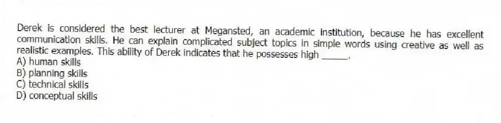 Derek is considered the best lecturer at Megansted, an academic institution, because he has excellent communication skills. He can explain complicated subject topics in simple words using creative as well as realistic examples. This ability of Derek indicates that he possesses high _____.
A) human skills
B) planning skills
C) technical skills
D) conceptual skills