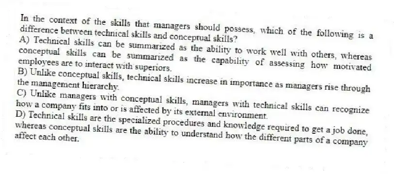 In the context of the skills that managers should possess, which of the following is a difference between technical skills and conceptual skills?
A) Technical skills can be summarized as the ability to work well with others, whereas conceptual skills can be summarized as the capability of assessing how motivated employees are to interact with superiors.
B) Unlike conceptual skills, technical skills increase in importance as managers rise through the management hierarchy.
C) Unlike managers with conceptual skills, managers with technical skills can recognize how a company fits into or is affected by its external environment.
D) Technical skills are the specialized procedures and knowledge required to get a job done, whereas conceptual skills are the ability to understand how the different parts of a company affect each other.