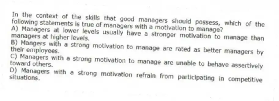 In the context of the skills that good managers should possess, which of the following statements is true of managers with a motivation to manage?
A) Managers at lower levels usually have a stronger motivation to manage than managers at higher levels.
B) Mangers with a strong motivation to manage are rated as better managers by their employees.
C) Managers with a strong motivation to manage are unable to behave assertively toward others.
D) Managers with a strong motivation refrain from participating in competitive situations.