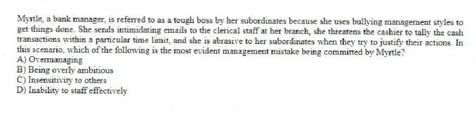 Myrtle, a bank manager, is referred to as a tough boss by her subordinates because she uses bullying management styles to get things done. She sends intimidating emails to the clerical staff at her branch, she threatens the cashier to tally the cash transactions within a particular time limit, and she is abrasive to her subordinates when they try to justify their actions. In this scenario, which of the following is the most evident management mistake being committed by Myrtle?
A) Overmanaging
B) Being overly ambitious
C) Insensitivity to others
D) Inability to staff effectively
