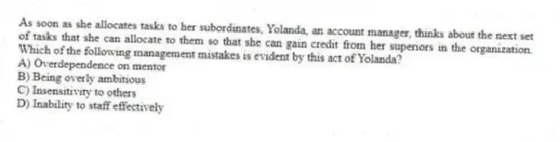 As soon as she allocates tasks to her subordinates, Yolanda, an account manager, thinks about the next set of tasks that she can allocate to them so that she can gain credit from her superiors in the organization. Which of the following management mistakes is evident by this act of Yolanda?
A) Overdependence on mentor
B) Being overly ambitious
C) Insensitivity to others
D) Inability to staff effectively