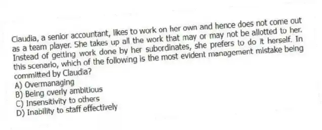 Claudia, a senior accountant, likes to work on her own and hence does not come out as a team player. She takes up all the work that may or may not be allotted to her. Instead of getting work done by her subordinates, she prefers to do it herself. In this scenario, which of the following is the most evident management mistake being committed by Claudia?
A) Overmanaging
B) Being overly ambitious
C) Insensitivity to others
D) Inability to staff effectively