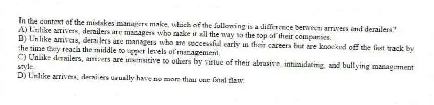 In the context of the mistakes managers make, which of the following is a difference between arrivers and derailers?
A) Unlike arrivers, derailers are managers who make it all the way to the top of their companies.
B) Unlike arrivers, derailers are managers who are successful early in their careers but are knocked off the fast track by the time they reach the middle to upper levels of management.
C) Unlike derailers, arrivers are insensitive to others by virtue of their abrasive, intimidating, and bullying management style.
D) Unlike arrivers, derailers usually have no more than one fatal flaw.