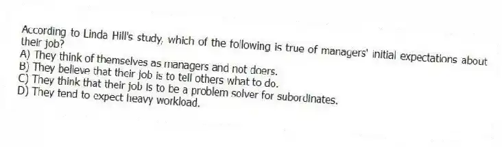According to Linda Hill's study, which of the following is true of managers' initial expectations about their job?
A) They think of themselves as managers and not doers.
B) They believe that their job is to tell others what to do.
C) They think that their job is to be a problem solver for subordinates.
D) They tend to expect heavy workload.
