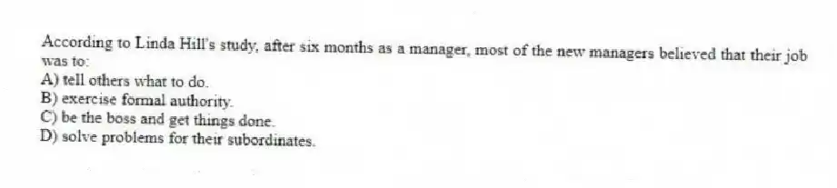 According to Linda Hill's study, after six months as a manager, most of the new managers believed that their job was to:
A) tell others what to do.
B) exercise formal authority.
C) be the boss and get things done.
D) solve problems for their subordinates.