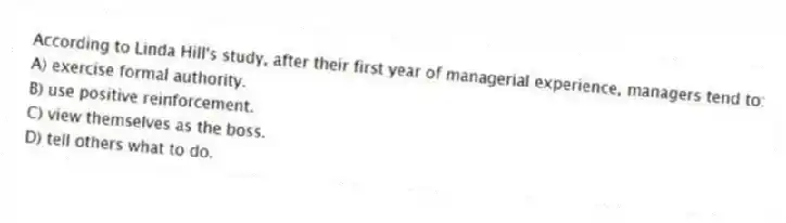 According to Linda Hill's study, after their first year of managerial experience, managers tend to:
A) exercise formal authority.
B) use positive reinforcement.
C) view themselves as the boss.
D) tell others what to do.