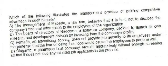 Which of the following illustrates the management practice of gaining competitive advantage through people?
A) The management of Mabette, a law firm, believes that it is best not to disclose the company's financial information to the employees of the organization.
B) The board of directors of Naocomp, a software company, decides to launch its own research and development division by investing from the company's profits.
C) Pentafth, an advertising agency, does not provide job security to its employees under the pretense that the fear of losing their jobs would cause the employees to perform well.
D) Olagamp, a pharmaceutical company, recruits aggressively without enough screening so that it does not lose any talented job applicants in the process.