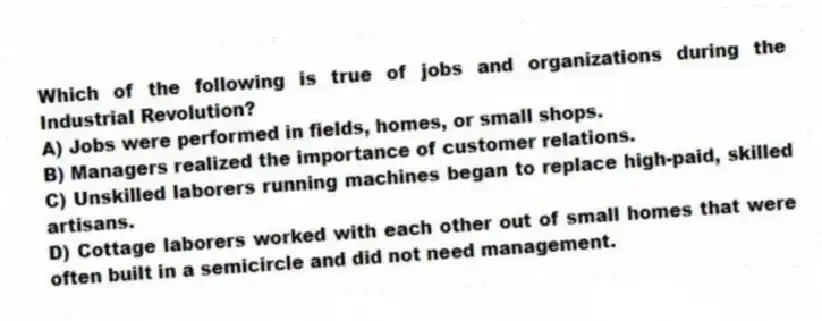 Which of the following is true of jobs and organizations during the Industrial Revolution?
A) Jobs were performed in fields, homes, or small shops.
B) Managers realized the importance of customer relations.
C) Unskilled laborers running machines began to replace high-paid, skilled artisans.
D) Cottage laborers worked with each other out of small homes that were often built in a semicircle and did not need management.