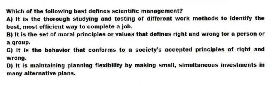 Which of the following best defines scientific management?
A) It is the thorough studying and testing of different work methods to identify the best, most efficient way to complete a job.
B) It is the set of moral principles or values that defines right and wrong for a person or a group.
C) It is the behavior that conforms to a society's accepted principles of right and wrong.
D) It is maintaining planning flexibility by making small, simultaneous investments in many alternative plans.