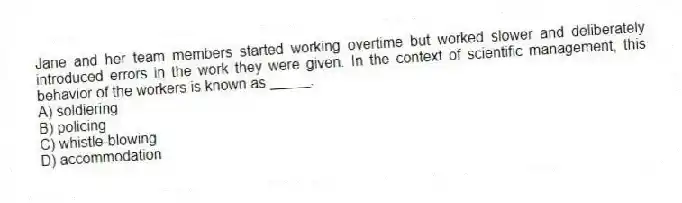 Jane and her team members started working overtime but worked slower and deliberately introduced errors in the work they were given. In the context of scientific management, this behavior of the workers is known as _____.
A) soldiering
B) policing
C) whistle-blowing
D) accommodation