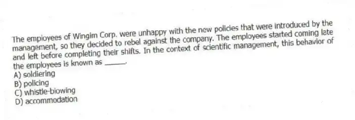 The employees of Wingim Corp. were unhappy with the new policies that were introduced by the management, so they decided to rebel against the company. The employees started coming late and left before completing their shifts. In the context of scientific management, this behavior of the employees is known as _____.
A) soldiering
B) policing
C) whistle-blowing
D) accommodation