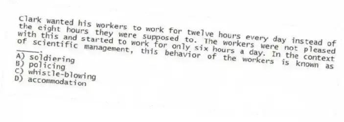 Clark wanted his workers to work for twelve hours every day instead of the eight hours they were supposed to. The workers were not pleased with this and started to work for only six hours a day. In the context of scientific management, this behavior of the workers is known as _____.
A) soldiering
B) policing
C) whistle-blowing
D) accommodation