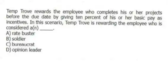 Temp Trove rewards the employee who completes his or her projects before the due date by giving ten percent of his or her basic pay as incentives. In this scenario, Temp Trove is rewarding the employee who is considered a(n) _____.
A) rate buster
B) soldier
C) bureaucrat
D) opinion leader