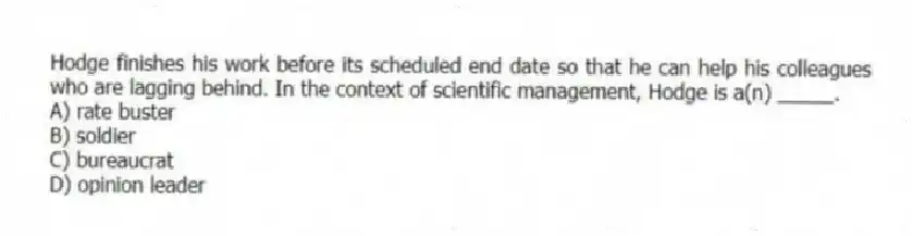 Hodge finishes his work before its scheduled end date so that he can help his colleagues who are lagging behind. In the context of scientific management, Hodge is a(n) _____.
A) rate buster
B) soldier
C) bureaucrat
D) opinion leader