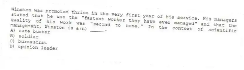 Winston was promoted thrice in the very first year of his service. His managers stated that he was the "fastest worker they have ever managed" and that the quality of his work was "second to none." In the context of scientific management, Winston is a(n) _____.
A) rate buster
B) soldier
C) bureaucrat
D) opinion leader