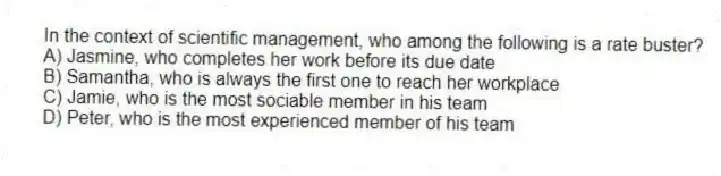 In the context of scientific management, who among the following is a rate buster?
A) Jasmine, who completes her work before its due date
B) Samantha, who is always the first one to reach her workplace
C) Jamie, who is the most sociable member in his team
D) Peter, who is the most experienced member of his team