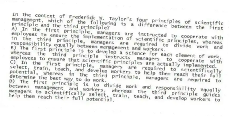 In the context of Frederick W. Taylor's four principles of scientific management, which of the following is a difference between the first principle and the third principle?
A) In the first principle, managers are instructed to cooperate with employees to ensure the implementation of scientific principles, whereas in the third principle, managers are required to divide work and responsibility equally between management and workers.
B) The first principle is to develop a science for each element of work, whereas the third principle instructs managers to cooperate with employees to ensure that scientific principles are actually implemented.
C) In the first principle, managers are required to scientifically select, train, teach, and develop workers to help them reach their full potential, whereas in the third principle, managers are required to determine the best way to do work.
D) The first principle is to divide work and responsibility equally between management and workers, whereas the third principle guides managers to scientifically select, train, teach, and develop workers to help them reach their full potential.