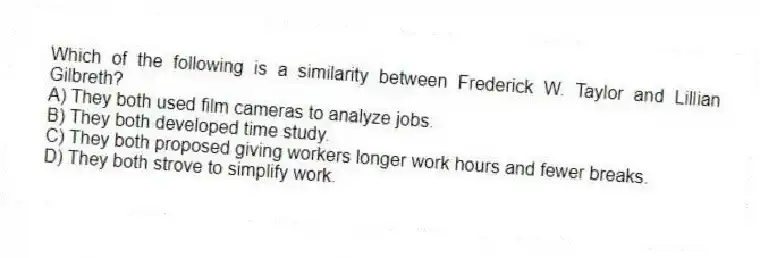 Which of the following is a similarity between Frederick W. Taylor and Lillian Gilbreth?
A) They both used film cameras to analyze jobs.
B) They both developed time study.
C) They both proposed giving workers longer work hours and fewer breaks.
D) They both strove to simplify work.