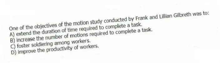 One of the objectives of the motion study conducted by Frank and Lillian Gilbreth was to:
A) extend the duration of time required to complete a task.
B) increase the number of motions required to complete a task.
C) foster soldiering among workers.
D) improve the productivity of workers.